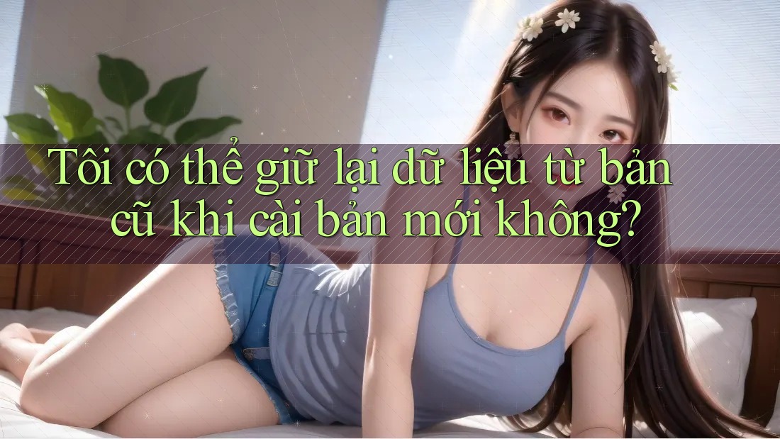 Tôi có thể giữ lại dữ liệu từ bản cũ khi cài bản mới không? Tôi có thể giữ lại dữ liệu từ bản cũ khi cài bản mới không?