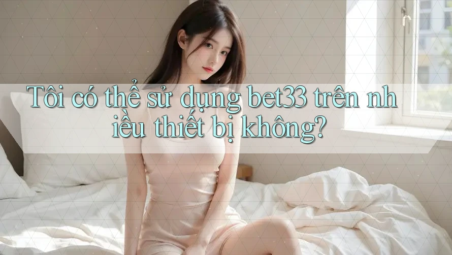 Tôi có thể sử dụng bet33 trên nhiều thiết bị không?