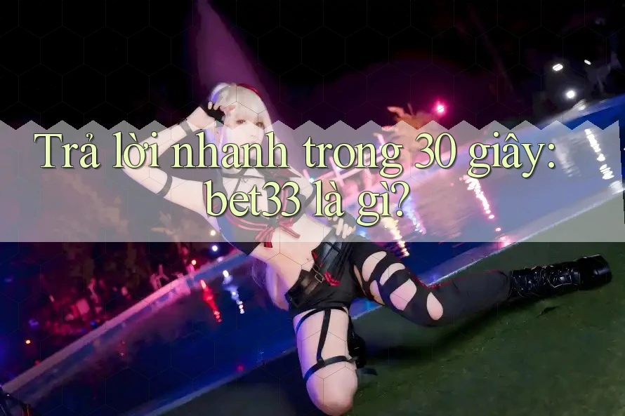 Trả lời nhanh trong 30 giây: bet33 là gì?