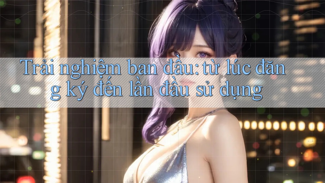 Trải nghiệm ban đầu: từ lúc đăng ký đến lần đầu sử dụng Trải nghiệm ban đầu: từ lúc đăng ký đến lần đầu sử dụng