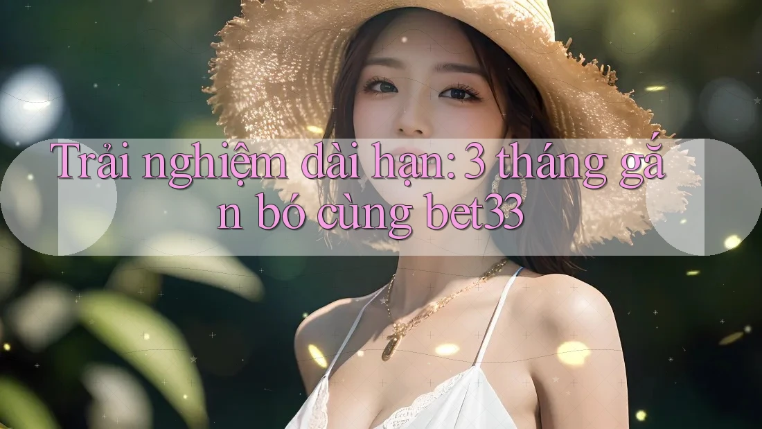 Trải nghiệm dài hạn: 3 tháng gắn bó cùng bet33