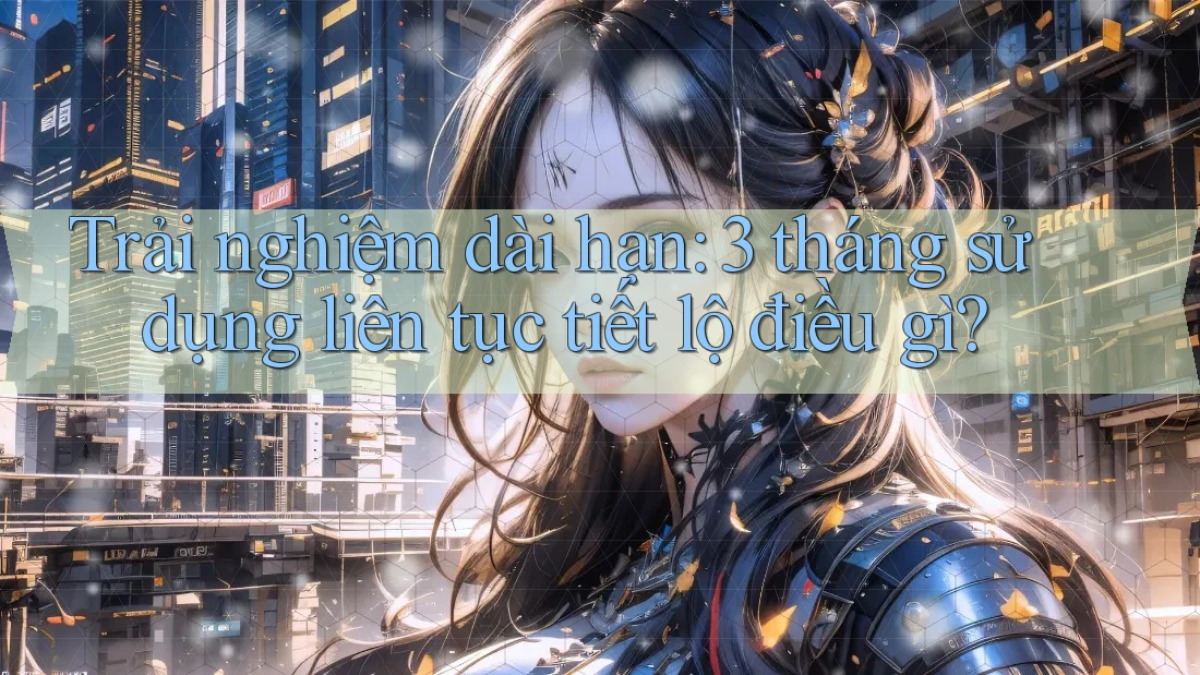 Trải nghiệm dài hạn: 3 tháng sử dụng liên tục tiết lộ điều gì?