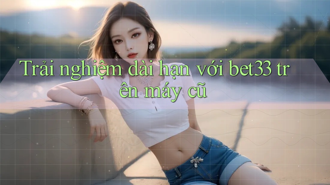 Trải nghiệm dài hạn với bet33 trên máy cũ Trải nghiệm dài hạn với bet33 trên máy cũ