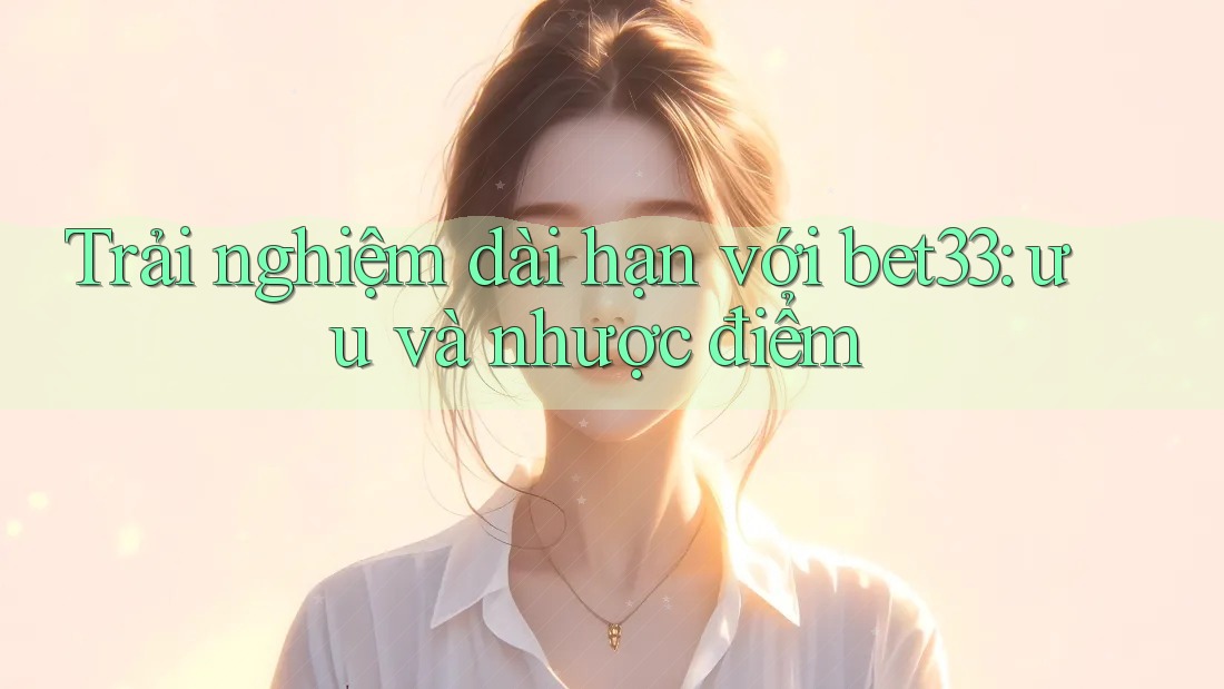 Trải nghiệm dài hạn với bet33: ưu và nhược điểm