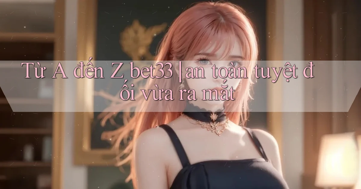 Từ A đến Z bet33 an toàn tuyệt đối vừa ra mắt