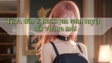 Từ A đến Z bet33 an toàn tuyệt đối vừa ra mắt