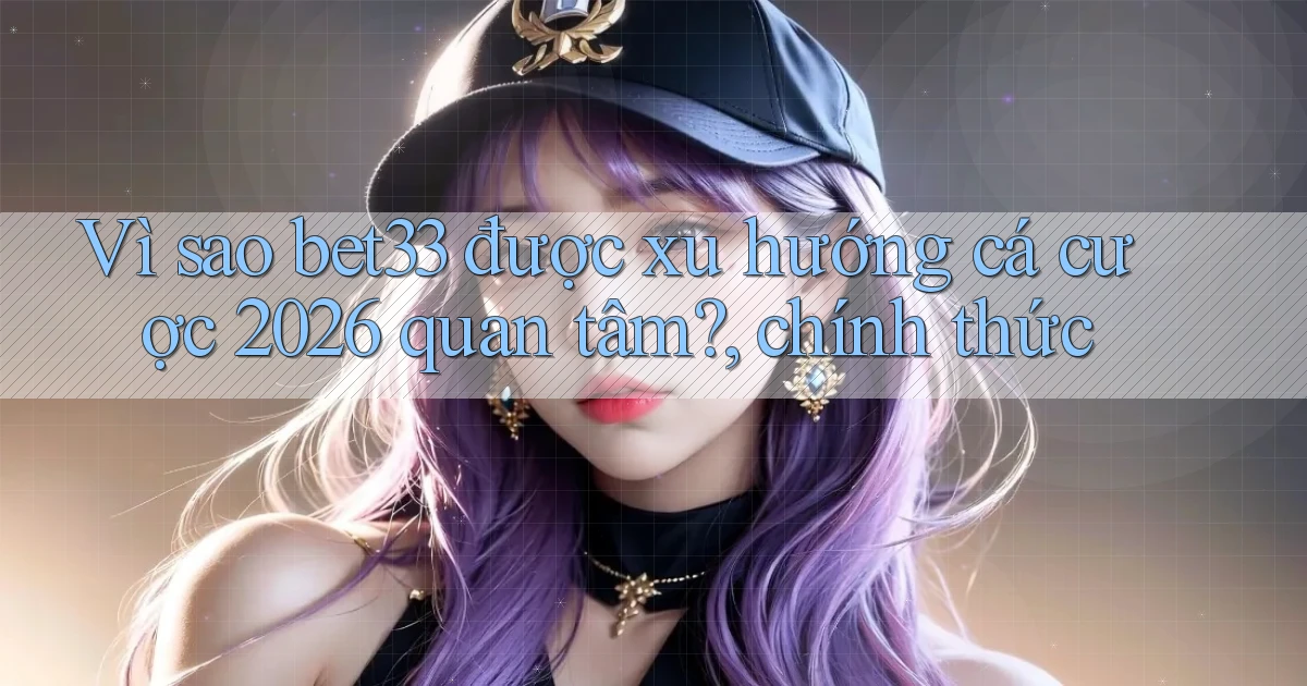 Vì sao bet33 được xu hướng cá cược 2026 quan tâm, chính thức